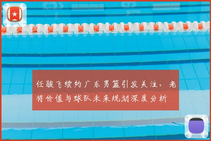 任骏飞续约广东男篮引发关注，老将价值与球队未来规划深度分析