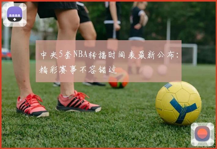 中央5套NBA转播时间表最新公布：精彩赛事不容错过