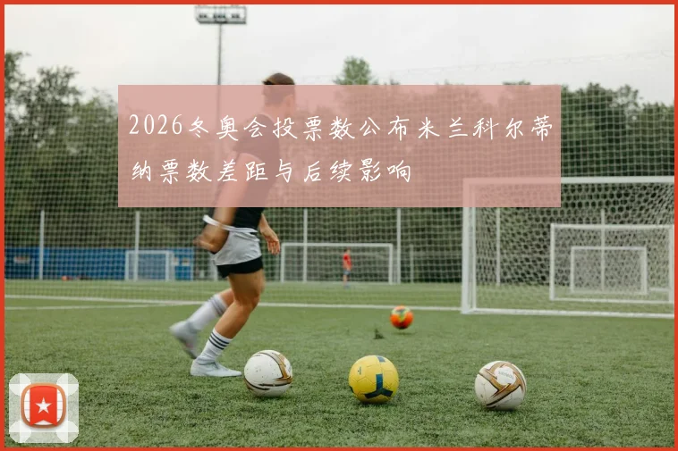 2026冬奥会投票数公布米兰科尔蒂纳票数差距与后续影响