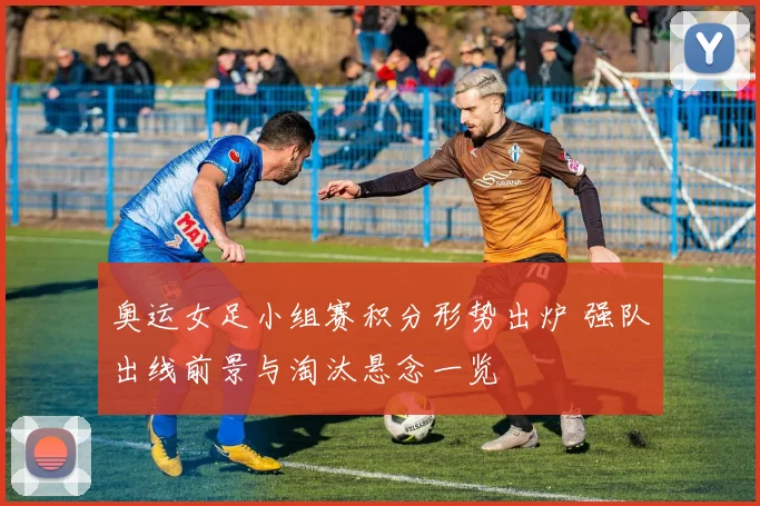 奥运女足小组赛积分形势出炉 强队出线前景与淘汰悬念一览