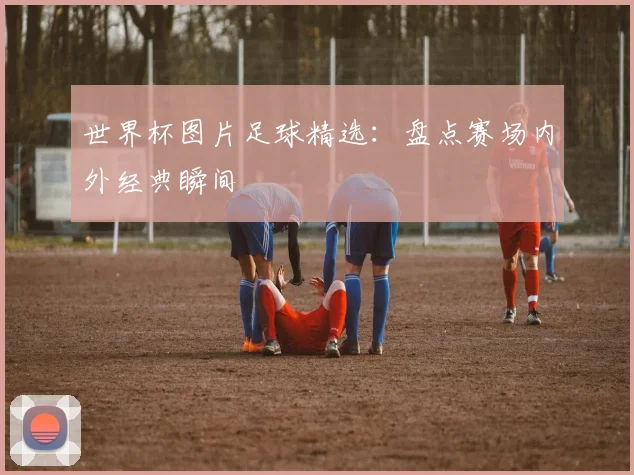世界杯图片足球精选：盘点赛场内外经典瞬间