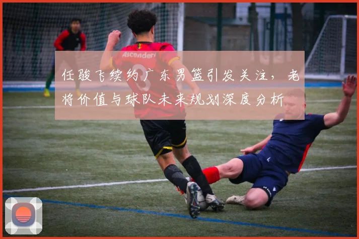 任骏飞续约广东男篮引发关注，老将价值与球队未来规划深度分析